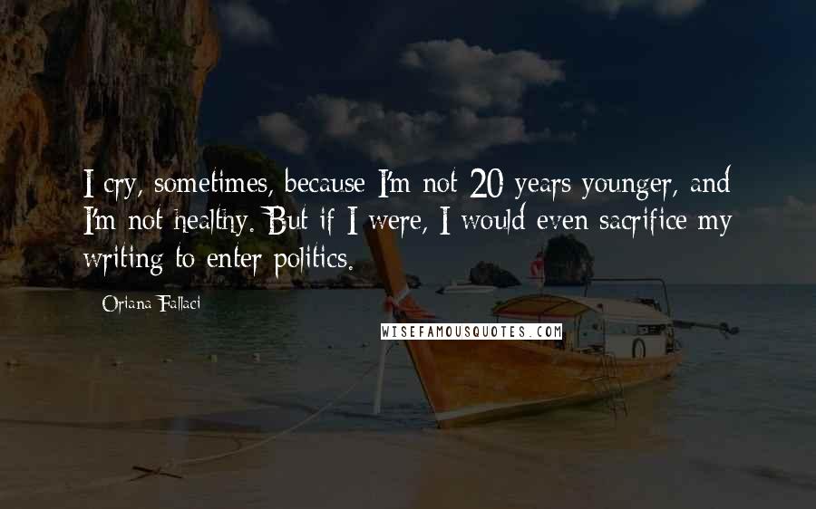 Oriana Fallaci Quotes: I cry, sometimes, because I'm not 20 years younger, and I'm not healthy. But if I were, I would even sacrifice my writing to enter politics.