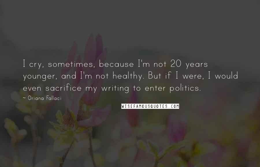 Oriana Fallaci Quotes: I cry, sometimes, because I'm not 20 years younger, and I'm not healthy. But if I were, I would even sacrifice my writing to enter politics.