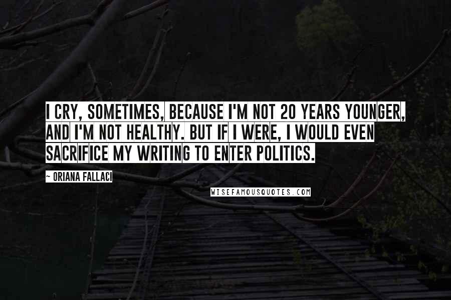 Oriana Fallaci Quotes: I cry, sometimes, because I'm not 20 years younger, and I'm not healthy. But if I were, I would even sacrifice my writing to enter politics.