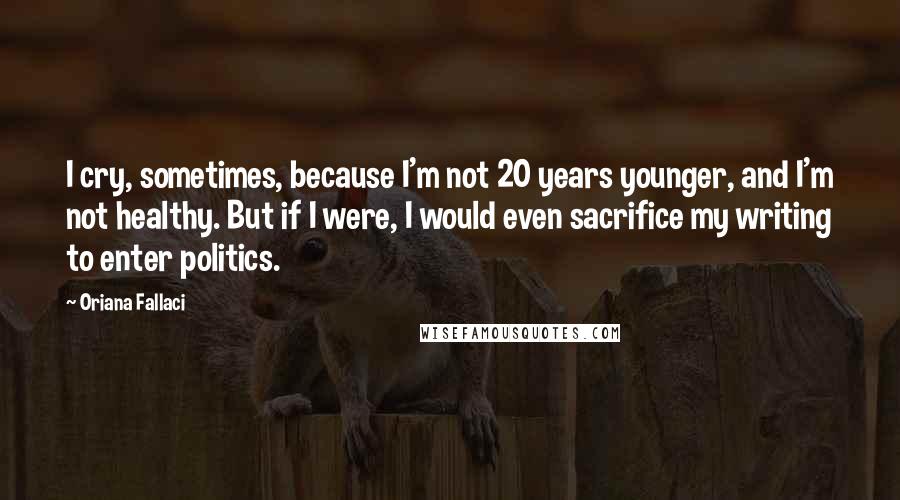 Oriana Fallaci Quotes: I cry, sometimes, because I'm not 20 years younger, and I'm not healthy. But if I were, I would even sacrifice my writing to enter politics.