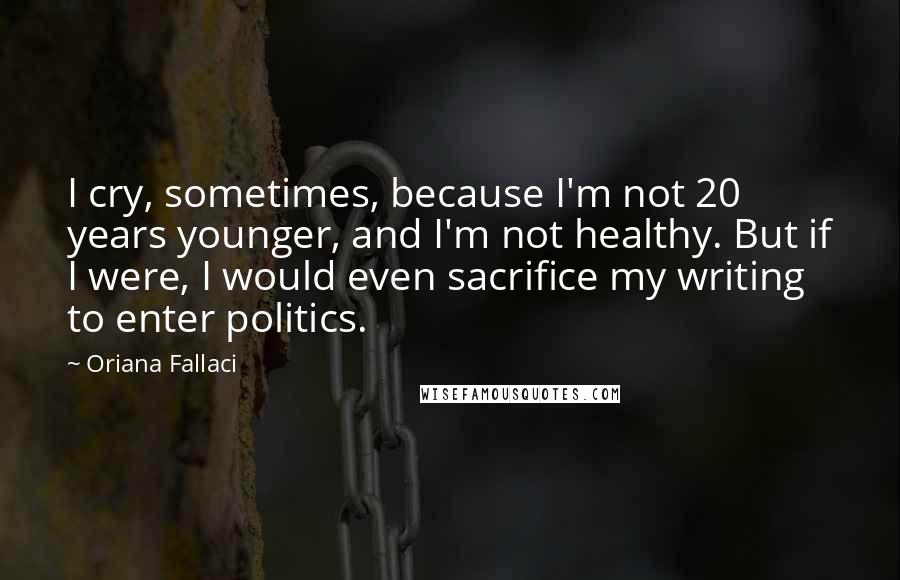 Oriana Fallaci Quotes: I cry, sometimes, because I'm not 20 years younger, and I'm not healthy. But if I were, I would even sacrifice my writing to enter politics.