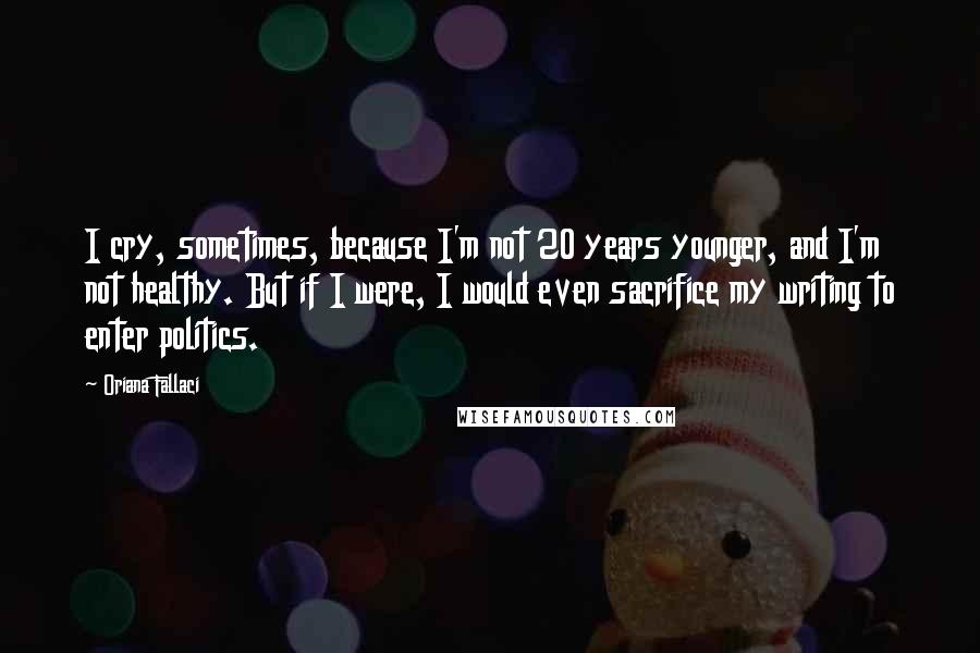 Oriana Fallaci Quotes: I cry, sometimes, because I'm not 20 years younger, and I'm not healthy. But if I were, I would even sacrifice my writing to enter politics.