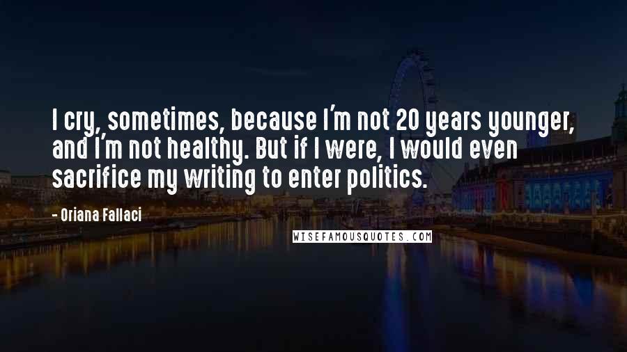 Oriana Fallaci Quotes: I cry, sometimes, because I'm not 20 years younger, and I'm not healthy. But if I were, I would even sacrifice my writing to enter politics.