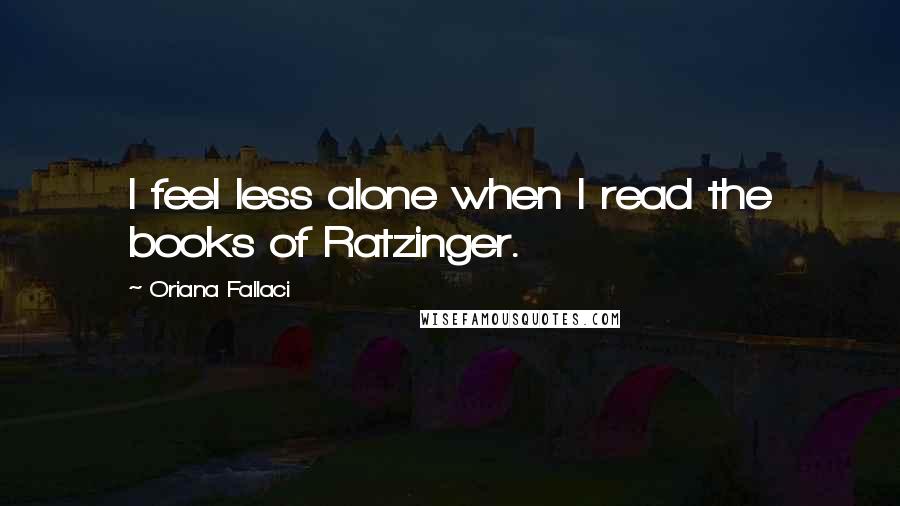 Oriana Fallaci Quotes: I feel less alone when I read the books of Ratzinger.