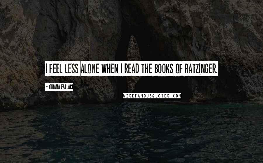 Oriana Fallaci Quotes: I feel less alone when I read the books of Ratzinger.