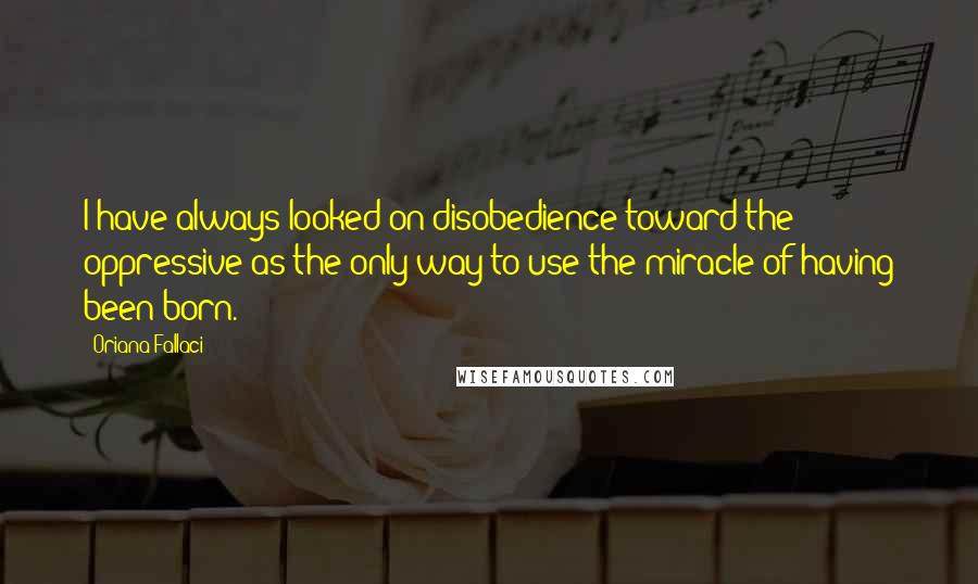 Oriana Fallaci Quotes: I have always looked on disobedience toward the oppressive as the only way to use the miracle of having been born.