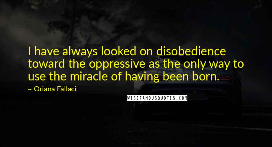 Oriana Fallaci Quotes: I have always looked on disobedience toward the oppressive as the only way to use the miracle of having been born.