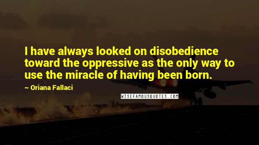 Oriana Fallaci Quotes: I have always looked on disobedience toward the oppressive as the only way to use the miracle of having been born.