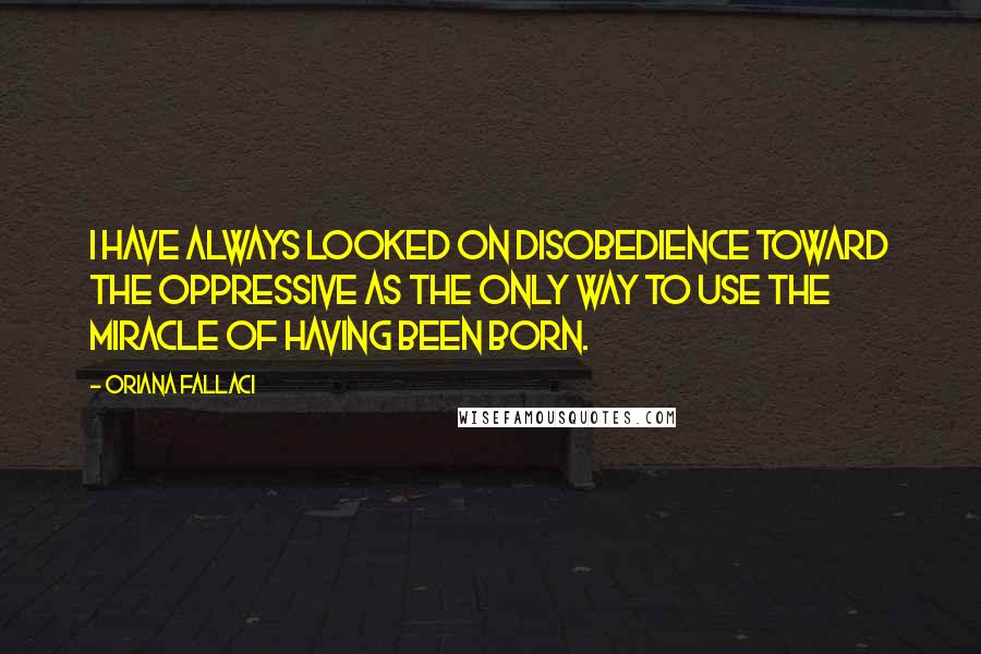 Oriana Fallaci Quotes: I have always looked on disobedience toward the oppressive as the only way to use the miracle of having been born.