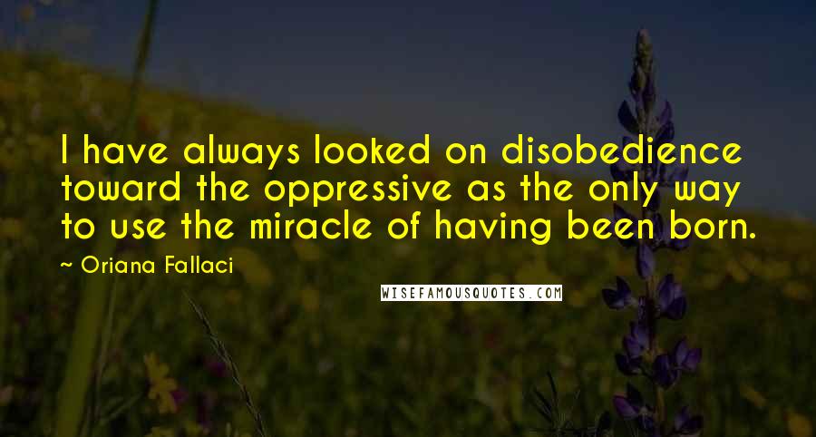 Oriana Fallaci Quotes: I have always looked on disobedience toward the oppressive as the only way to use the miracle of having been born.