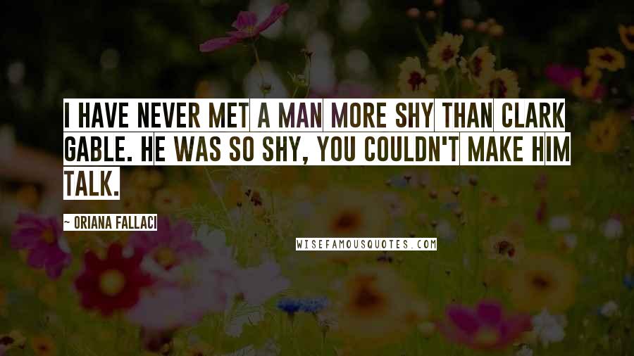 Oriana Fallaci Quotes: I have never met a man more shy than Clark Gable. He was so shy, you couldn't make him talk.