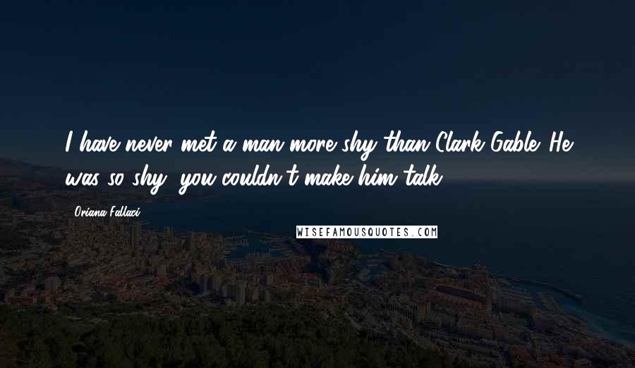 Oriana Fallaci Quotes: I have never met a man more shy than Clark Gable. He was so shy, you couldn't make him talk.