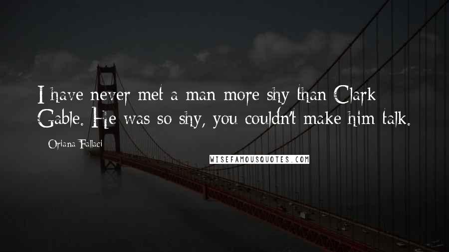 Oriana Fallaci Quotes: I have never met a man more shy than Clark Gable. He was so shy, you couldn't make him talk.