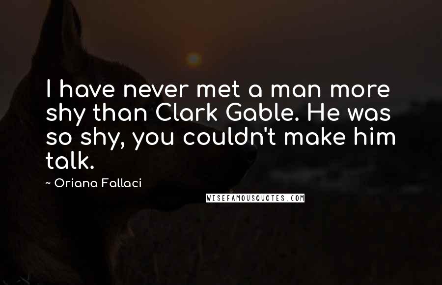 Oriana Fallaci Quotes: I have never met a man more shy than Clark Gable. He was so shy, you couldn't make him talk.