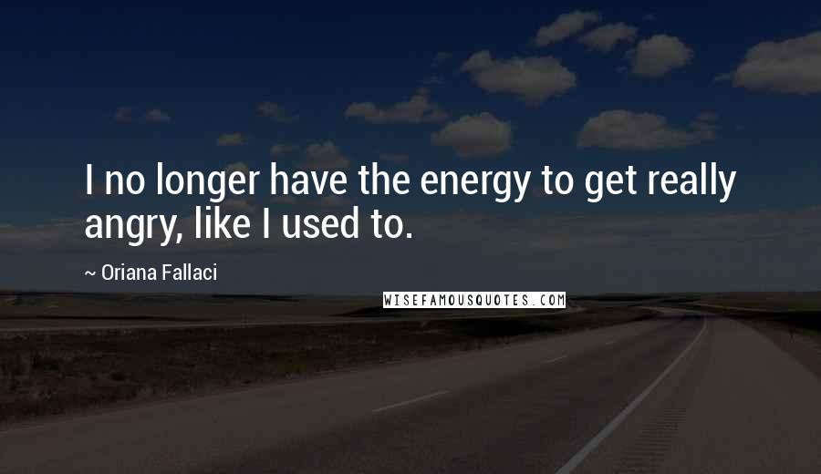 Oriana Fallaci Quotes: I no longer have the energy to get really angry, like I used to.