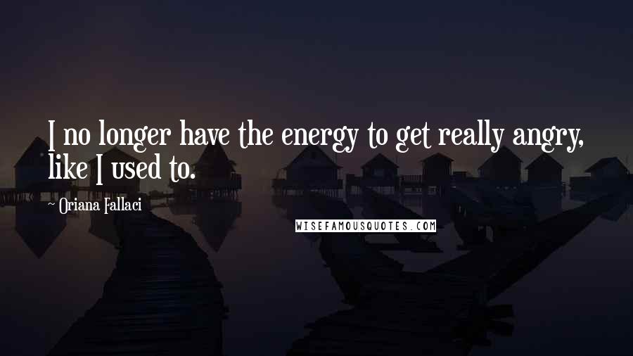 Oriana Fallaci Quotes: I no longer have the energy to get really angry, like I used to.