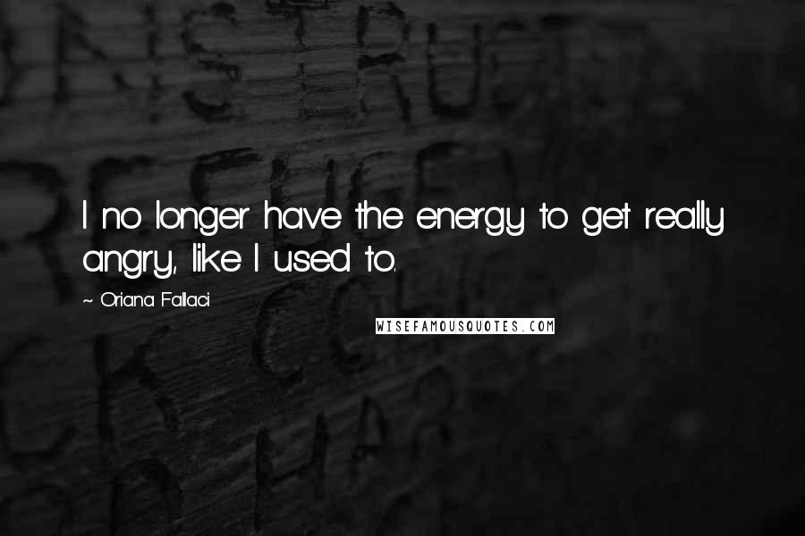 Oriana Fallaci Quotes: I no longer have the energy to get really angry, like I used to.