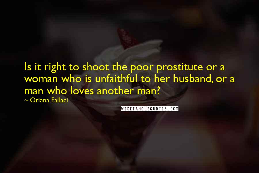 Oriana Fallaci Quotes: Is it right to shoot the poor prostitute or a woman who is unfaithful to her husband, or a man who loves another man?