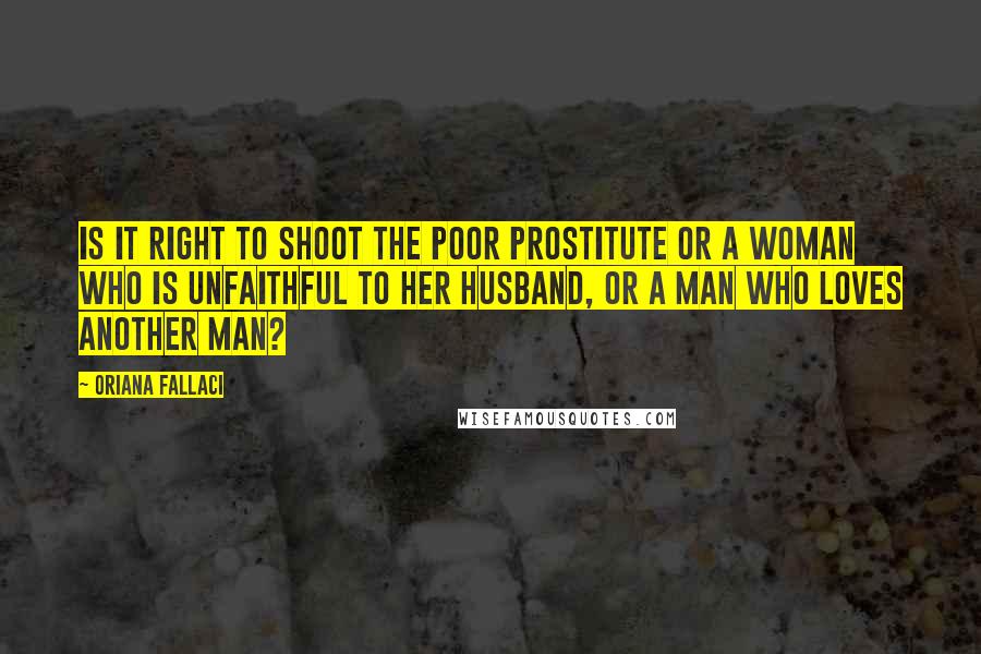 Oriana Fallaci Quotes: Is it right to shoot the poor prostitute or a woman who is unfaithful to her husband, or a man who loves another man?