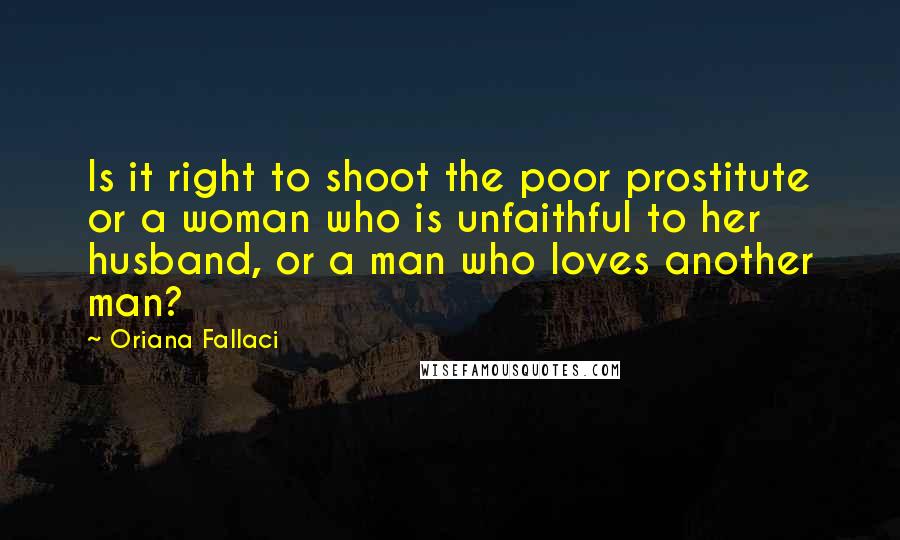 Oriana Fallaci Quotes: Is it right to shoot the poor prostitute or a woman who is unfaithful to her husband, or a man who loves another man?