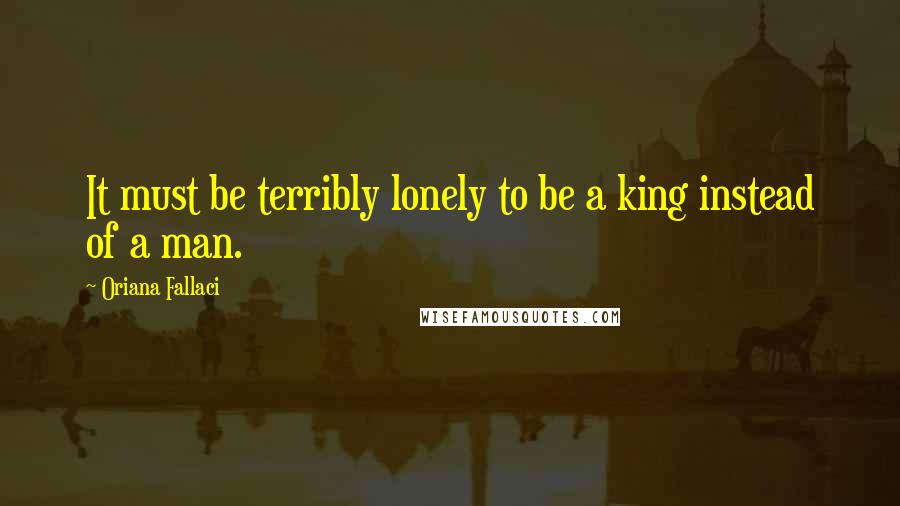 Oriana Fallaci Quotes: It must be terribly lonely to be a king instead of a man.