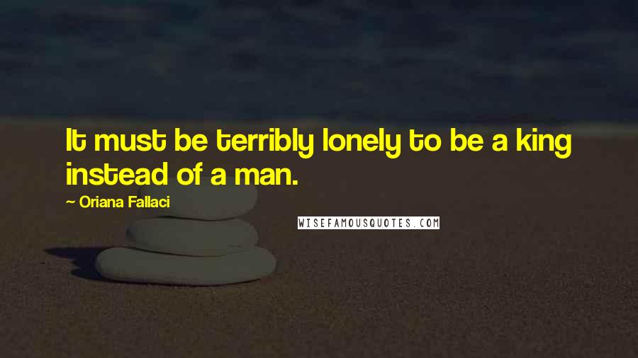 Oriana Fallaci Quotes: It must be terribly lonely to be a king instead of a man.