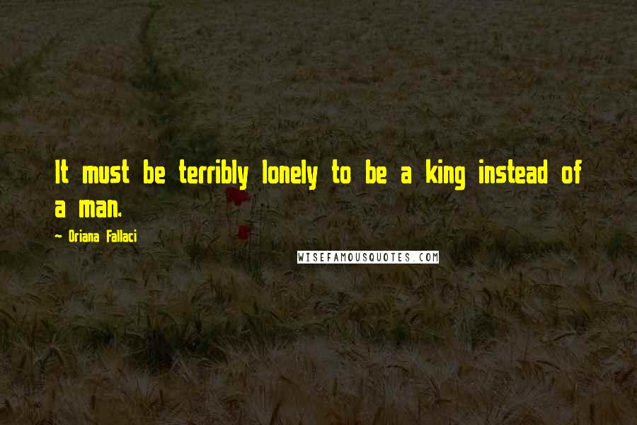 Oriana Fallaci Quotes: It must be terribly lonely to be a king instead of a man.