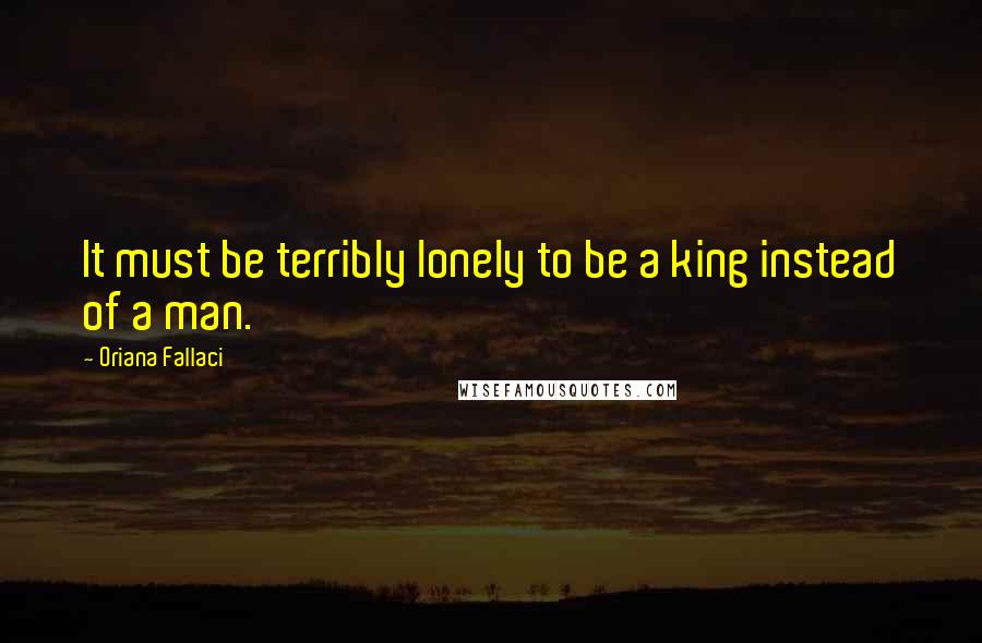 Oriana Fallaci Quotes: It must be terribly lonely to be a king instead of a man.