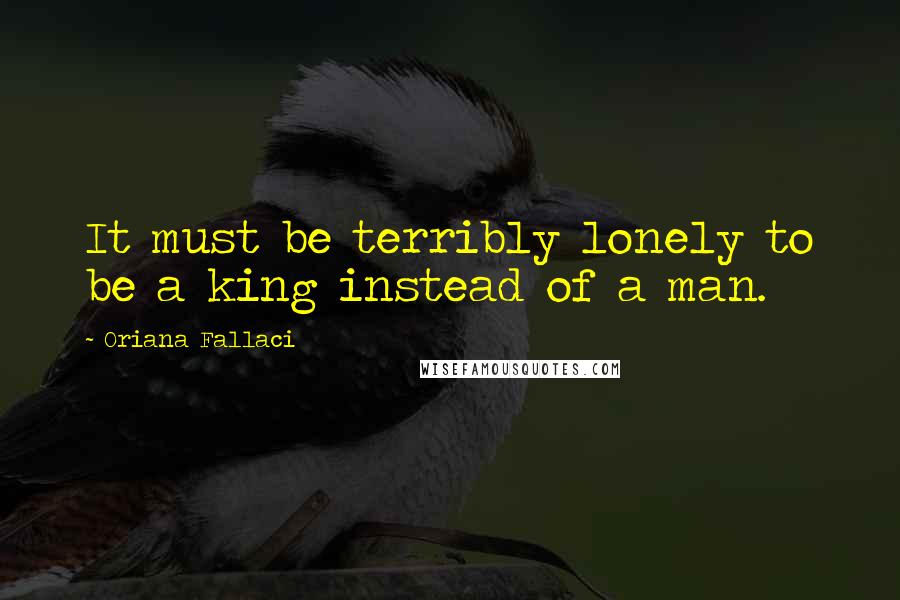 Oriana Fallaci Quotes: It must be terribly lonely to be a king instead of a man.