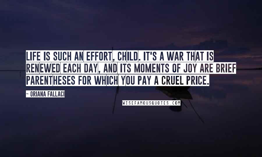 Oriana Fallaci Quotes: Life is such an effort, Child. It's a war that is renewed each day, and its moments of joy are brief parentheses for which you pay a cruel price.