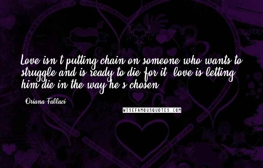 Oriana Fallaci Quotes: Love isn't putting chain on someone who wants to struggle and is ready to die for it, love is letting him die in the way he's chosen.