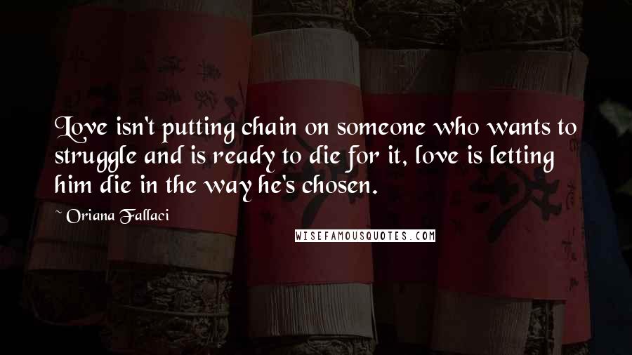 Oriana Fallaci Quotes: Love isn't putting chain on someone who wants to struggle and is ready to die for it, love is letting him die in the way he's chosen.