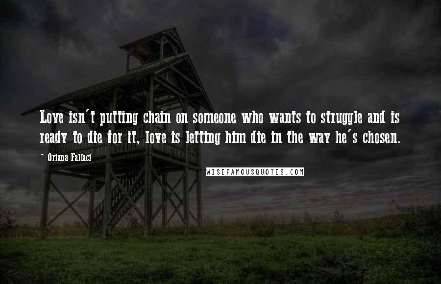 Oriana Fallaci Quotes: Love isn't putting chain on someone who wants to struggle and is ready to die for it, love is letting him die in the way he's chosen.