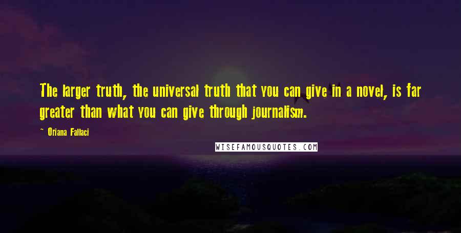 Oriana Fallaci Quotes: The larger truth, the universal truth that you can give in a novel, is far greater than what you can give through journalism.