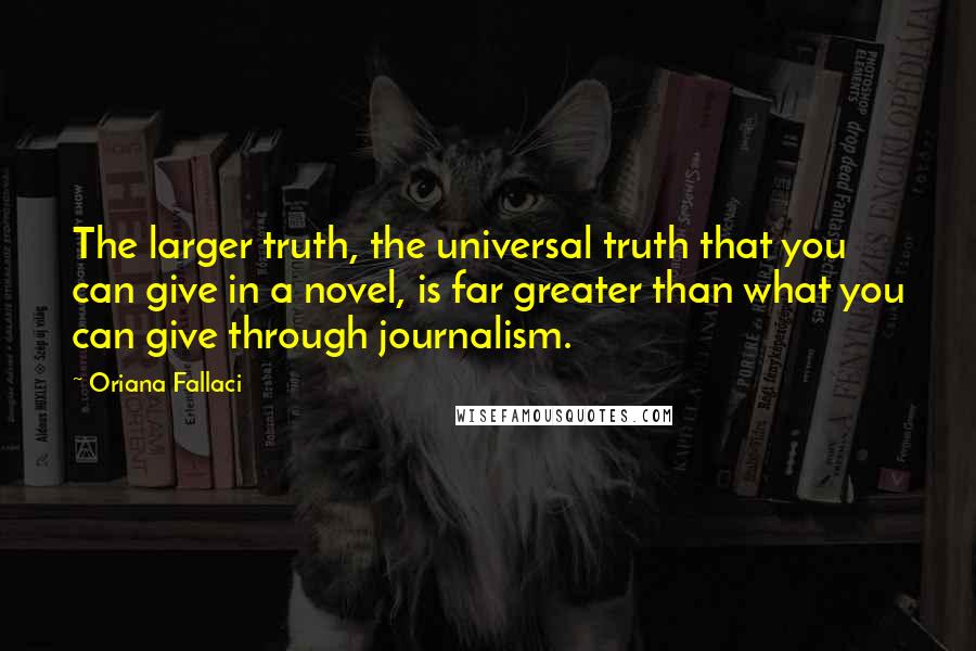 Oriana Fallaci Quotes: The larger truth, the universal truth that you can give in a novel, is far greater than what you can give through journalism.
