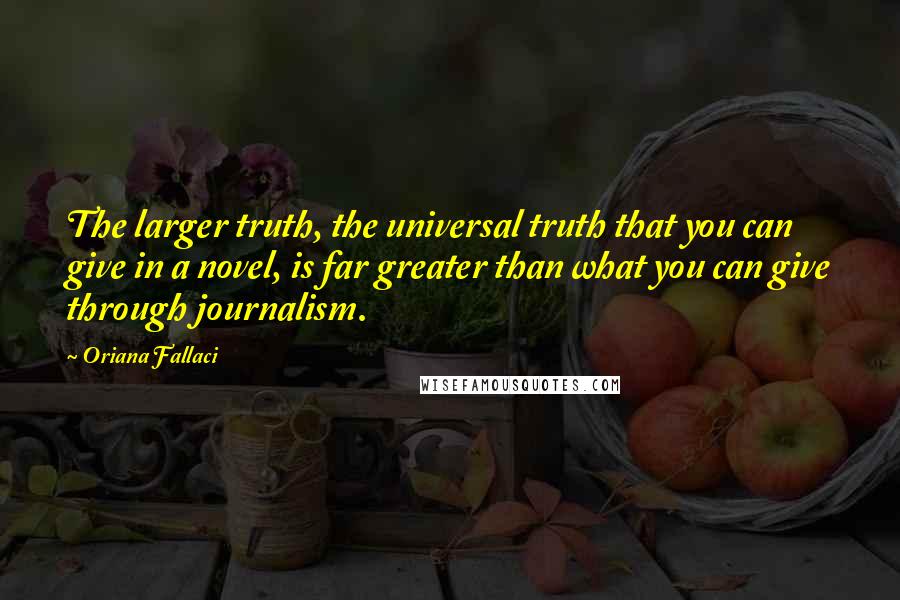 Oriana Fallaci Quotes: The larger truth, the universal truth that you can give in a novel, is far greater than what you can give through journalism.