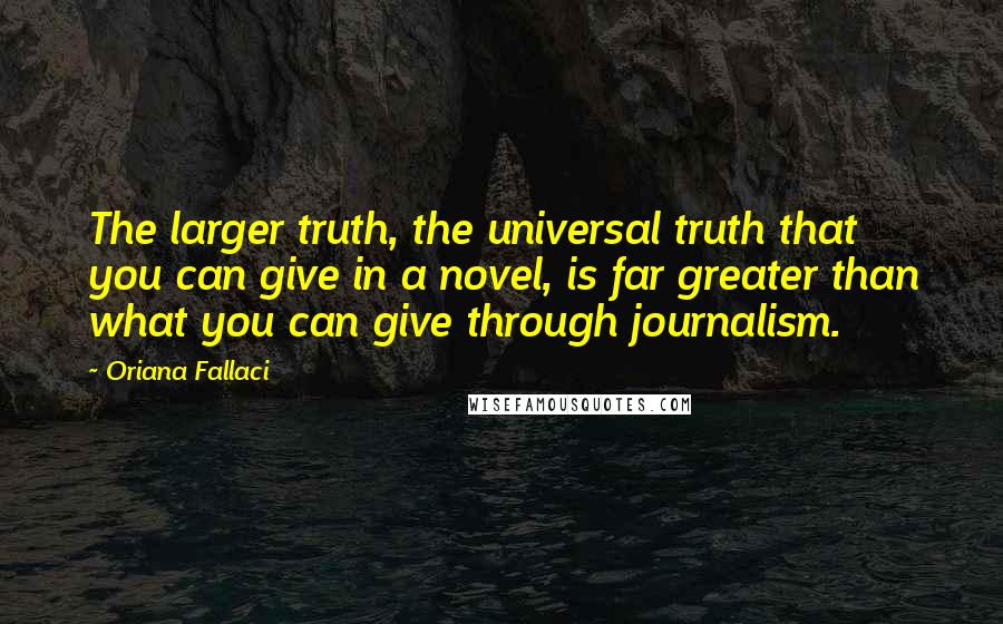 Oriana Fallaci Quotes: The larger truth, the universal truth that you can give in a novel, is far greater than what you can give through journalism.