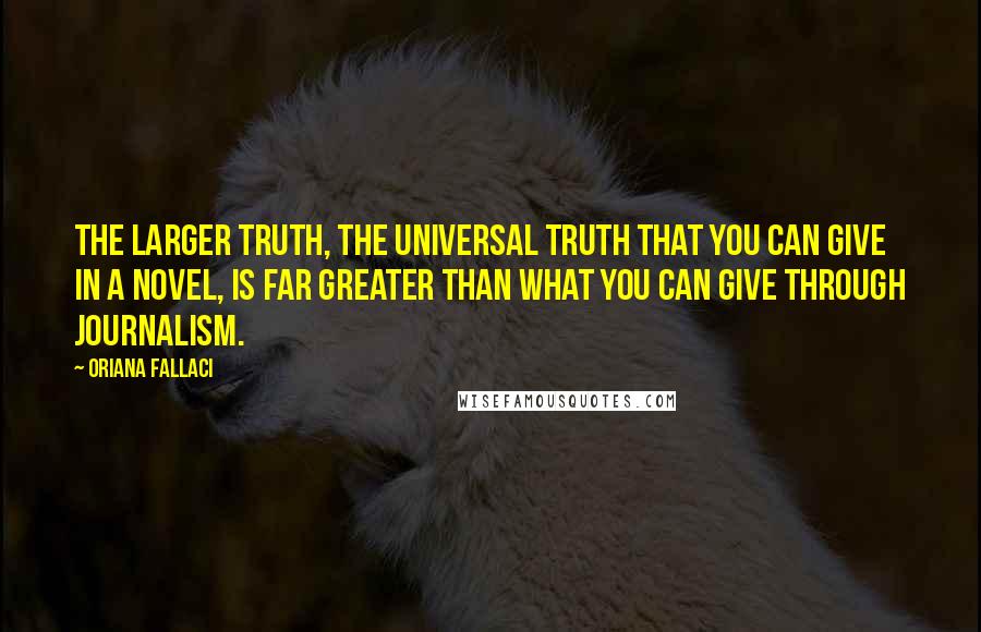 Oriana Fallaci Quotes: The larger truth, the universal truth that you can give in a novel, is far greater than what you can give through journalism.