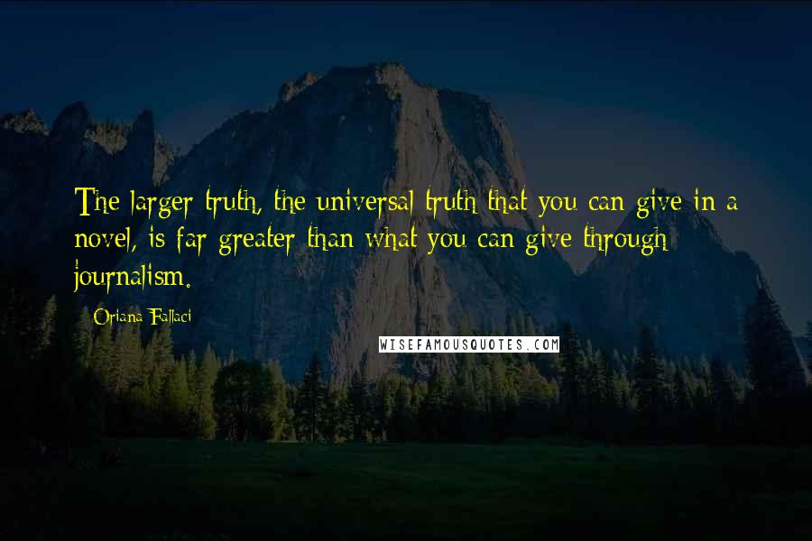 Oriana Fallaci Quotes: The larger truth, the universal truth that you can give in a novel, is far greater than what you can give through journalism.