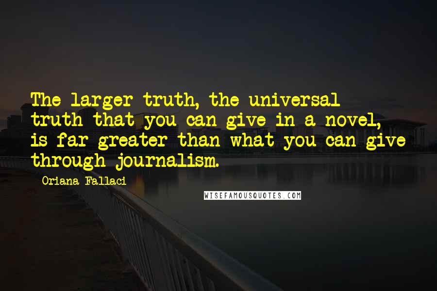 Oriana Fallaci Quotes: The larger truth, the universal truth that you can give in a novel, is far greater than what you can give through journalism.
