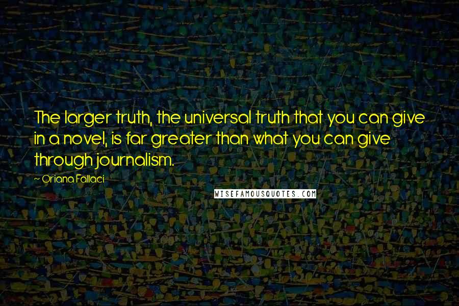 Oriana Fallaci Quotes: The larger truth, the universal truth that you can give in a novel, is far greater than what you can give through journalism.