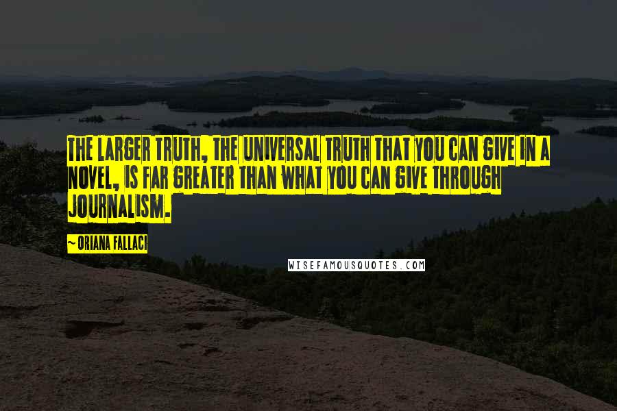 Oriana Fallaci Quotes: The larger truth, the universal truth that you can give in a novel, is far greater than what you can give through journalism.