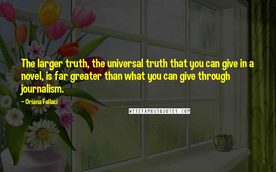 Oriana Fallaci Quotes: The larger truth, the universal truth that you can give in a novel, is far greater than what you can give through journalism.