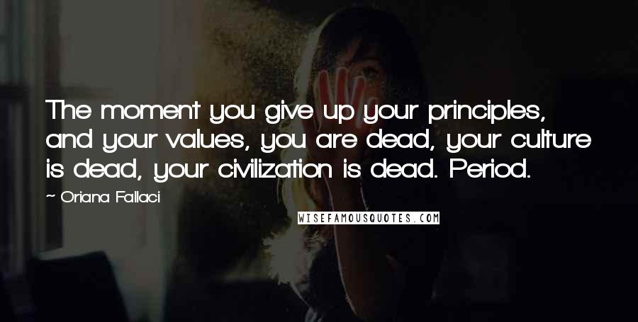 Oriana Fallaci Quotes: The moment you give up your principles, and your values, you are dead, your culture is dead, your civilization is dead. Period.