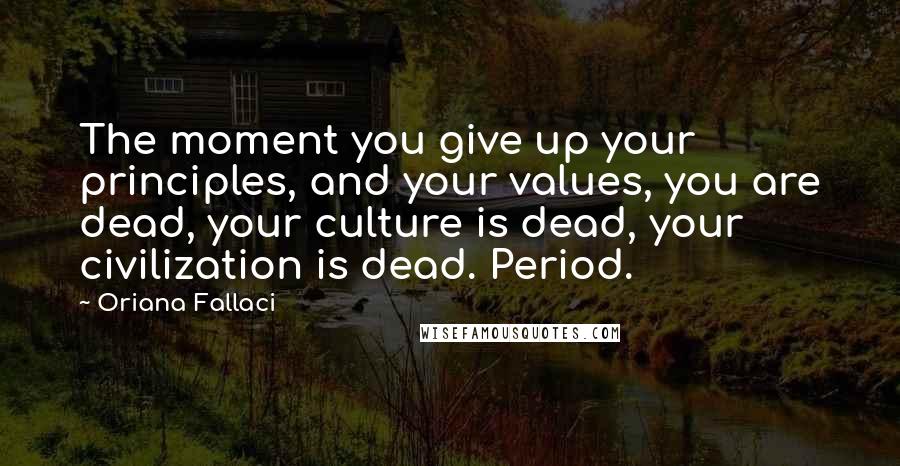 Oriana Fallaci Quotes: The moment you give up your principles, and your values, you are dead, your culture is dead, your civilization is dead. Period.