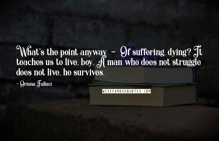 Oriana Fallaci Quotes: What's the point anyway  -  Of suffering, dying? It teaches us to live, boy. A man who does not struggle does not live, he survives.