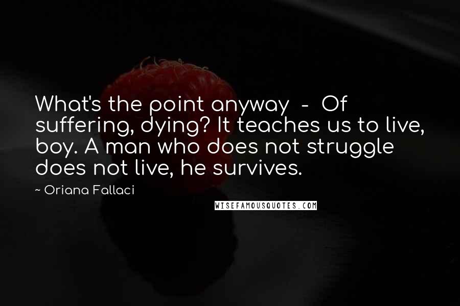 Oriana Fallaci Quotes: What's the point anyway  -  Of suffering, dying? It teaches us to live, boy. A man who does not struggle does not live, he survives.