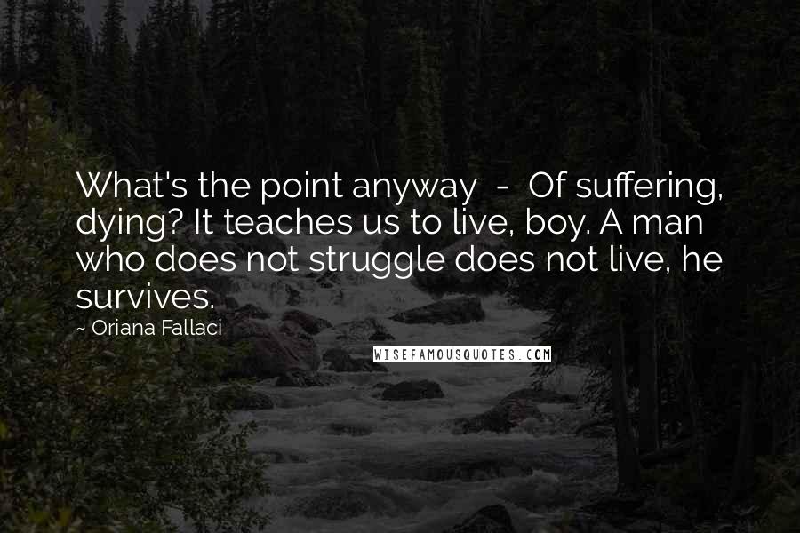 Oriana Fallaci Quotes: What's the point anyway  -  Of suffering, dying? It teaches us to live, boy. A man who does not struggle does not live, he survives.