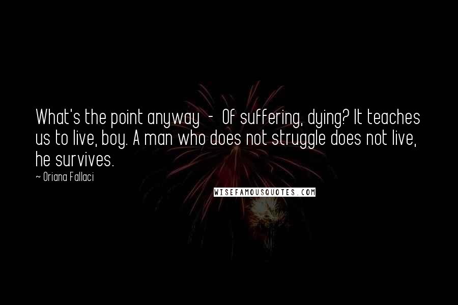 Oriana Fallaci Quotes: What's the point anyway  -  Of suffering, dying? It teaches us to live, boy. A man who does not struggle does not live, he survives.