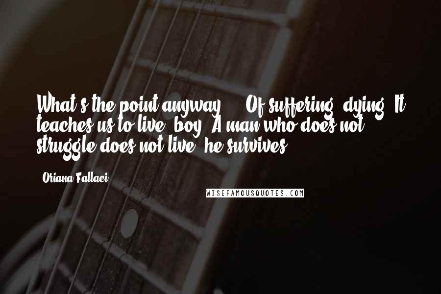 Oriana Fallaci Quotes: What's the point anyway  -  Of suffering, dying? It teaches us to live, boy. A man who does not struggle does not live, he survives.